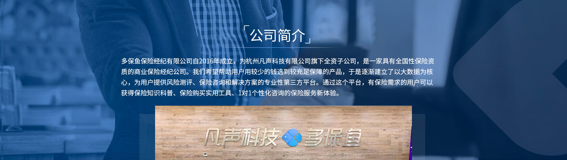 多保魚(yú)保險經(jīng)紀有限公司自2016年成立，為杭州凡聲科技有限公司旗下全資子公司，是一家具有全國性保險資質(zhì)的商業(yè)保險經(jīng)紀公司。我們希望幫助用戶(hù)用較少的錢(qián)選到較充足保障的產(chǎn)品，于是逐漸建立了以大數據為核心，為用戶(hù)提供風(fēng)險測評、保險咨詢(xún)和解決方案的專(zhuān)業(yè)性第三方平臺。通過(guò)這個(gè)平臺，有保險需求的用戶(hù)可以獲得保險知識科普、保險購買(mǎi)實(shí)用工具、1對1個(gè)性化咨詢(xún)的保險服務(wù)新體驗。