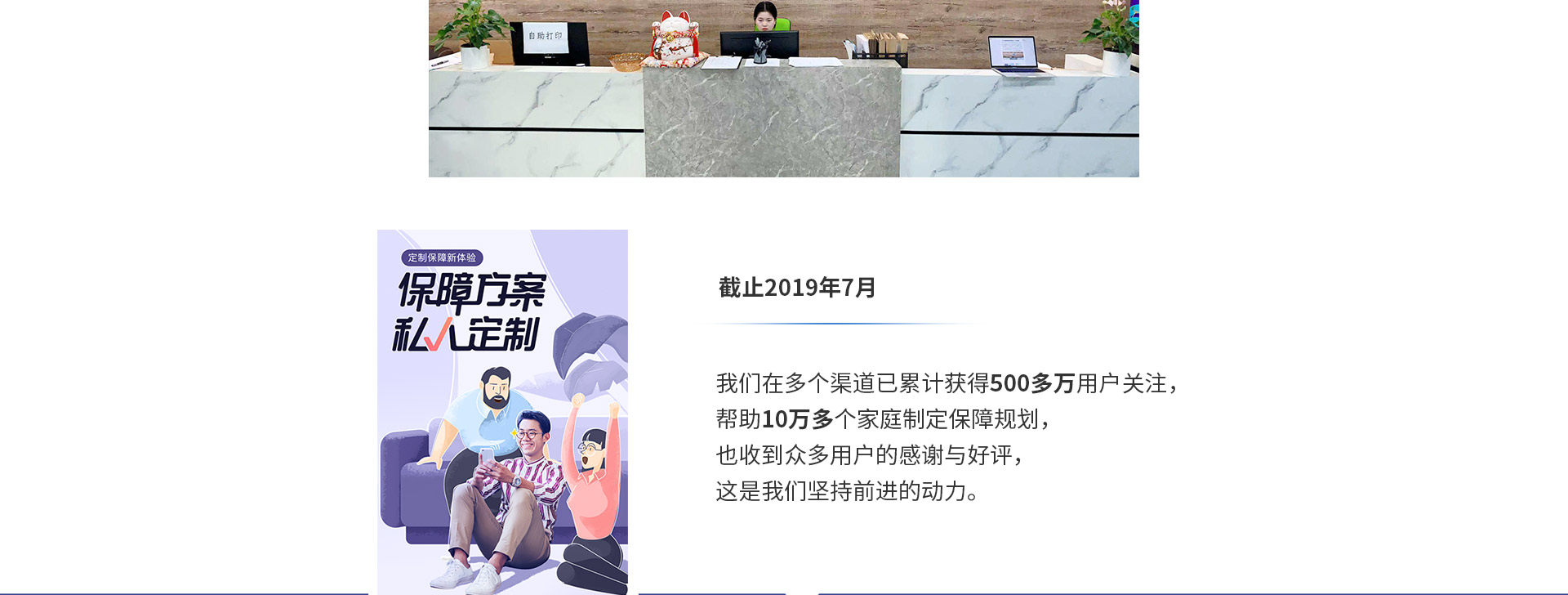 截止2019年7月，我們在多個(gè)渠道已累計獲得500多萬(wàn)用戶(hù)關(guān)注，幫助10萬(wàn)多個(gè)家庭制定保障規劃，也收到眾多用戶(hù)的感謝與好評，這是我們堅持前進(jìn)的動(dòng)力。